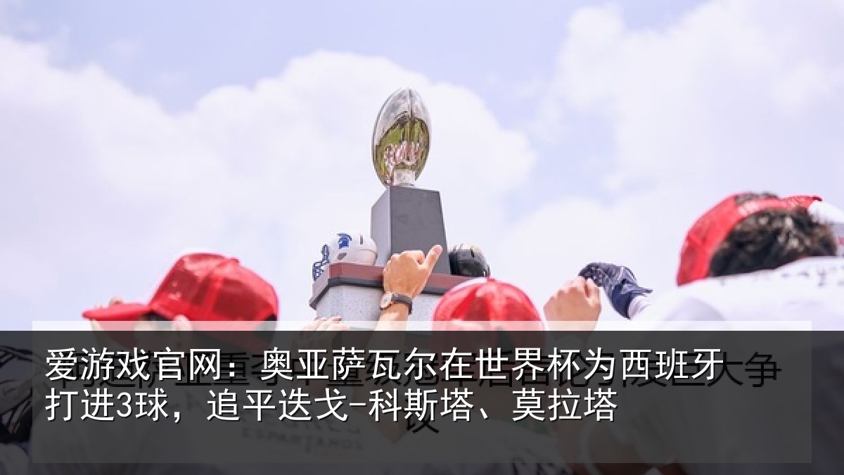 爱游戏官网：奥亚萨瓦尔在世界杯为西班牙打进3球，追平迭戈-科斯塔、莫拉塔