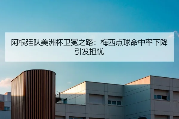 阿根廷队美洲杯卫冕之路：梅西点球命中率下降引发担忧