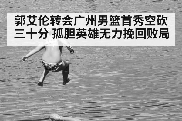 郭艾伦转会广州男篮首秀空砍三十分 孤胆英雄无力挽回败局